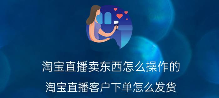 淘宝直播卖东西怎么操作的 淘宝直播客户下单怎么发货？